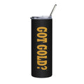 GOT GOLD? Tumbler | 20oz Stainless Steel Travel Cup, Vertical Gold Lettering on Black